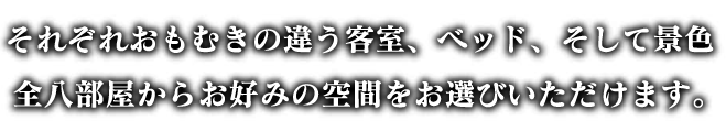 それぞれおもむきの違う客室、ベッド、そして景色。全八部屋からお好みの空間をお選びいただけます。