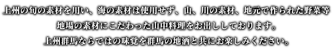 上州の旬の素材を用い、海の素材は使用せず、山、川の素材、地元で作られた野菜等、地場の素材にこだわった山中料理をお出ししております。上州群馬ならではの味覚を群馬の地酒と共にお楽しみください。