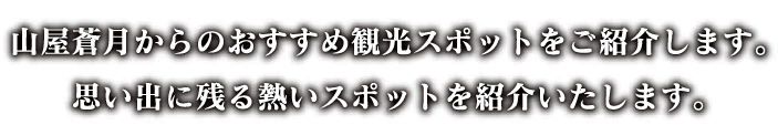 山屋蒼月からのおすすめ観光スポットをご紹介します。思い出に残る熱いスポットを紹介いたします。